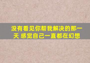 没有看见你帮我解决的那一天 感觉自己一直都在幻想